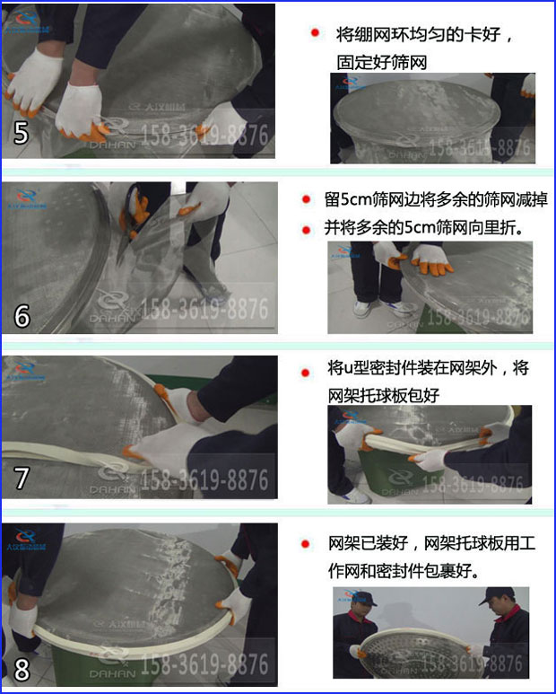 第五步：將旋振篩繃網環均勻的卡好固定好篩網第六步：留5cm篩網邊將多余的篩網減掉，并將多余的5cm篩網向里折第七步：將u型密封件裝在網架外，將網架托球板包好第八步：網架已裝好，網架托球板用工作網和密封件包裹好。